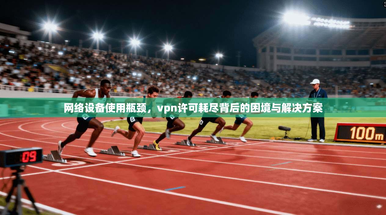 网络设备使用瓶颈，vpn许可耗尽背后的困境与解决方案