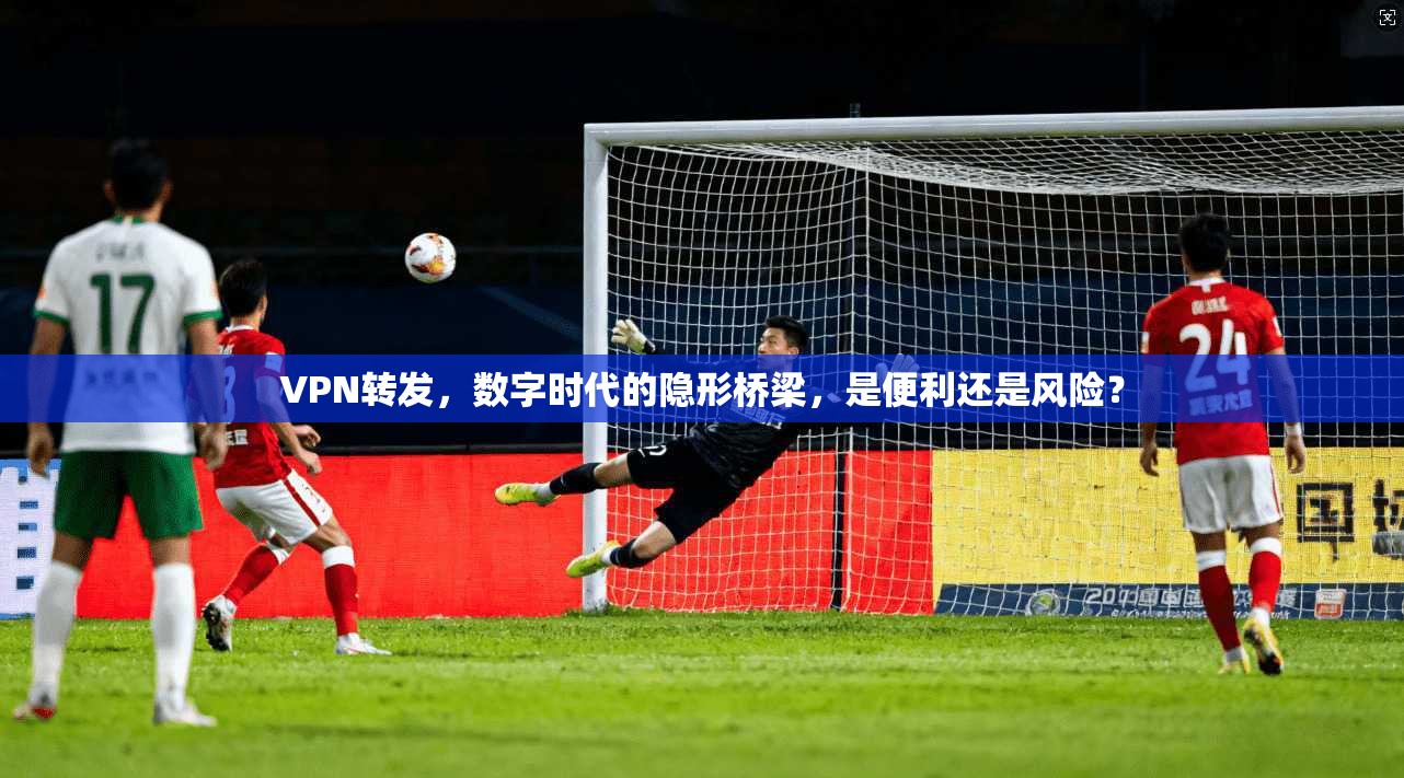 VPN转发，数字时代的隐形桥梁，是便利还是风险？