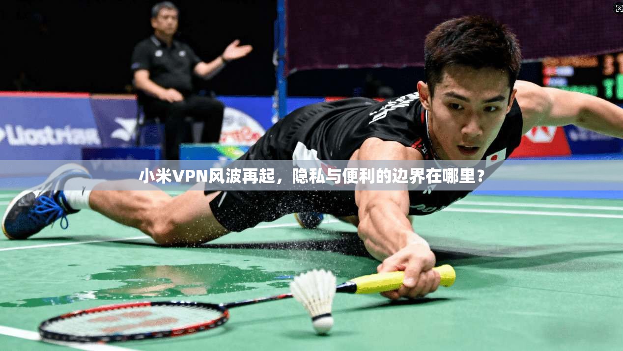 小米VPN风波再起，隐私与便利的边界在哪里？