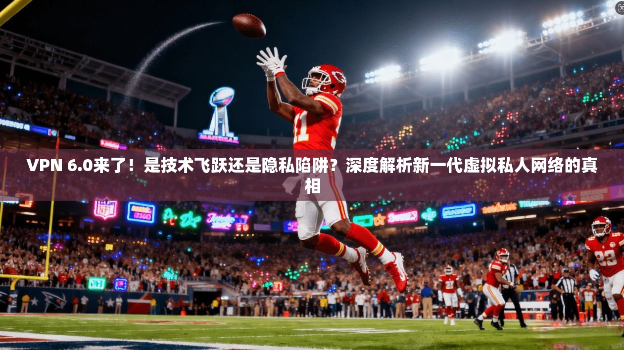VPN 6.0来了！是技术飞跃还是隐私陷阱？深度解析新一代虚拟私人网络的真相
