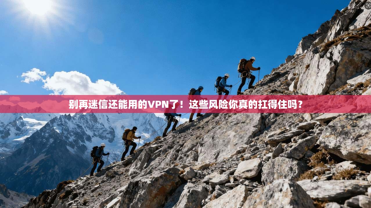 别再迷信还能用的VPN了！这些风险你真的扛得住吗？