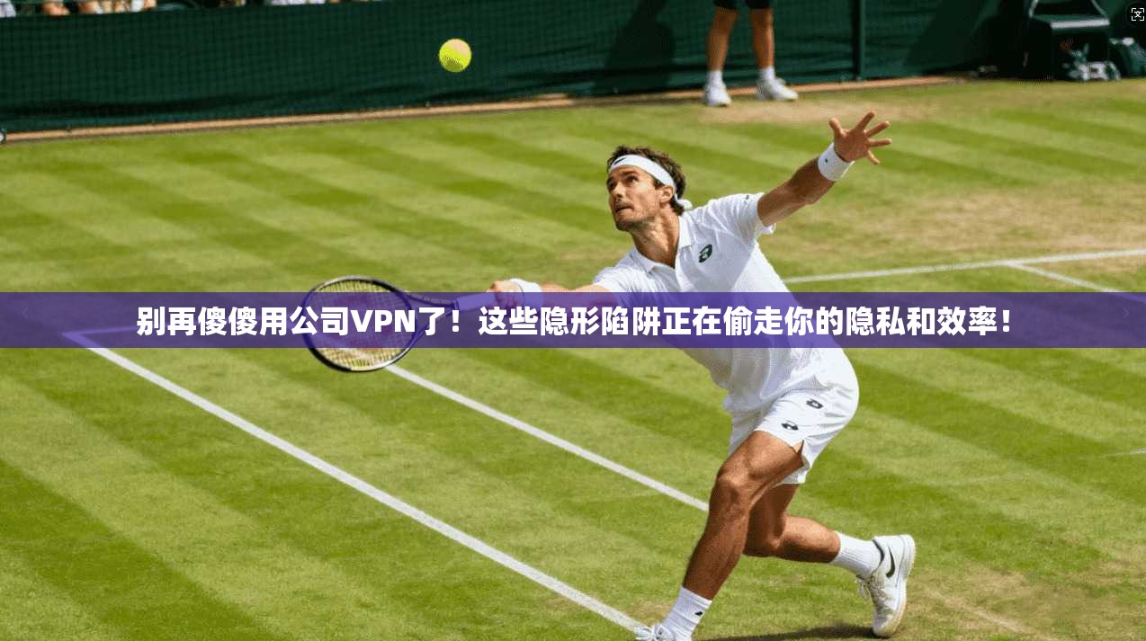 别再傻傻用公司VPN了！这些隐形陷阱正在偷走你的隐私和效率！