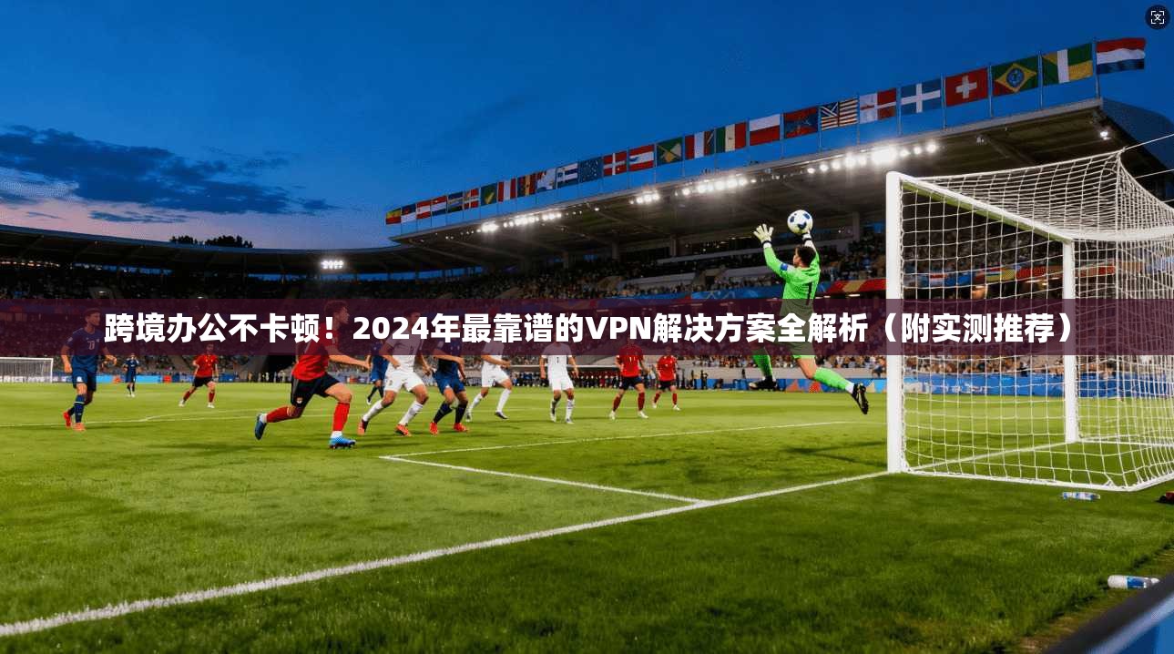 跨境办公不卡顿！2024年最靠谱的VPN解决方案全解析（附实测推荐）