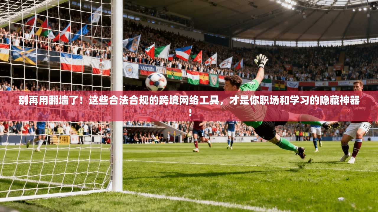 别再用翻墙了!这些合法合规的跨境网络工具,才是你职场和学习的隐藏神器!