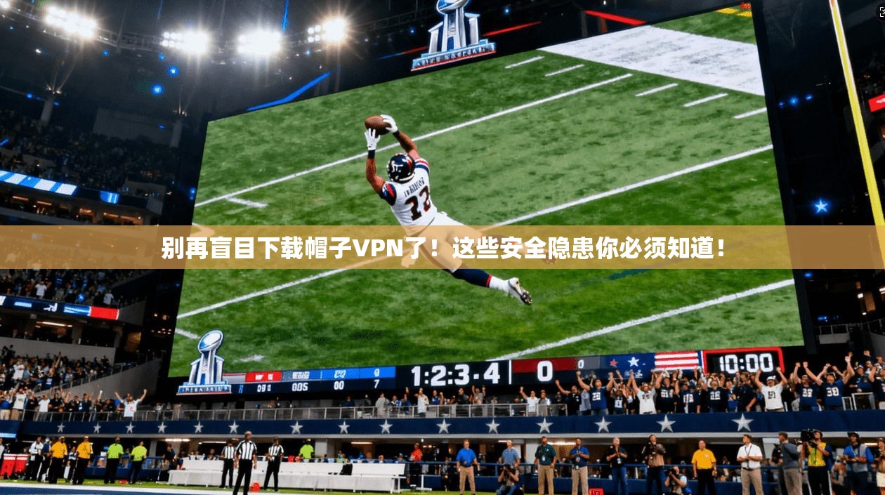 别再盲目下载帽子VPN了！这些安全隐患你必须知道！