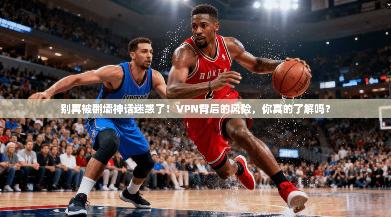 别再被翻墙神话迷惑了!VPN背后的风险,你真的了解吗?