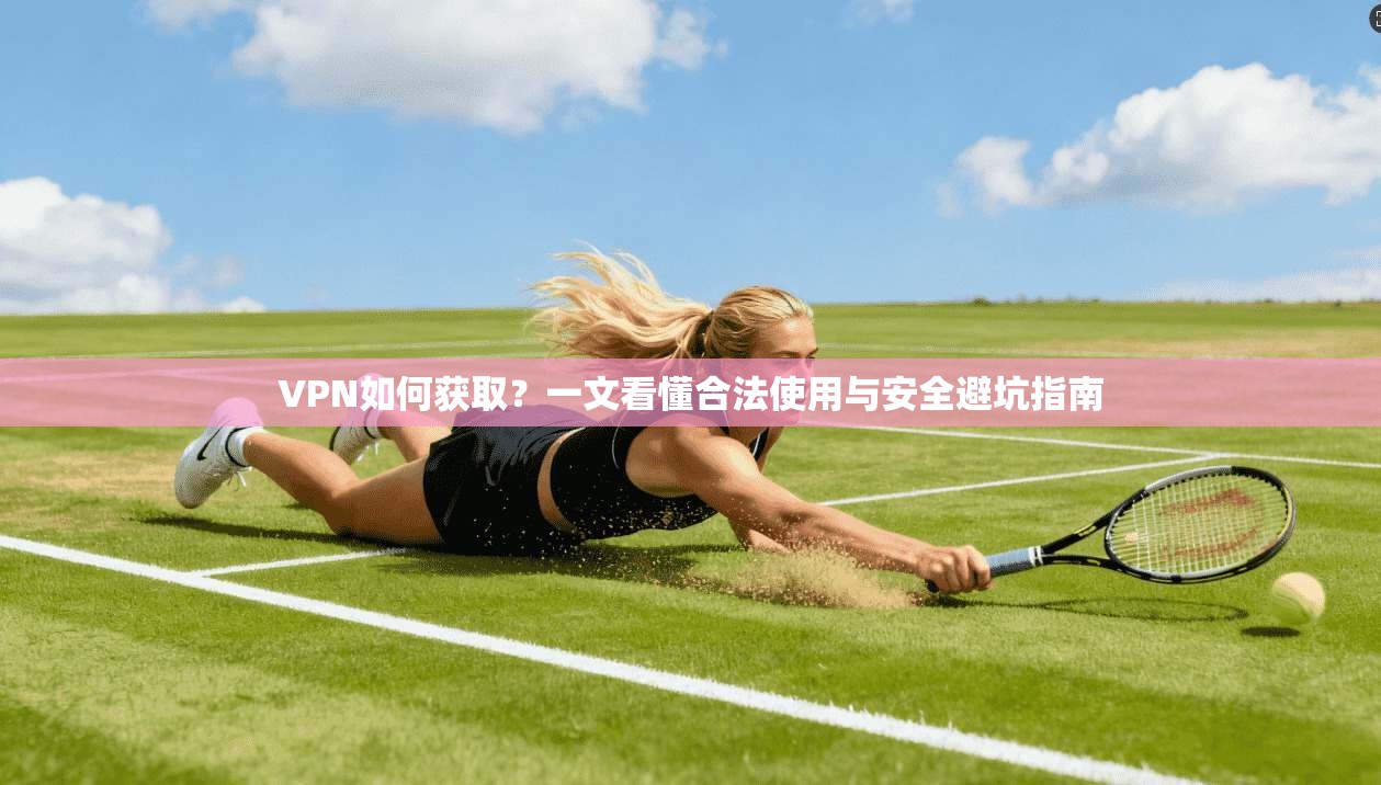 VPN如何获取?一文看懂合法使用与安全避坑指南