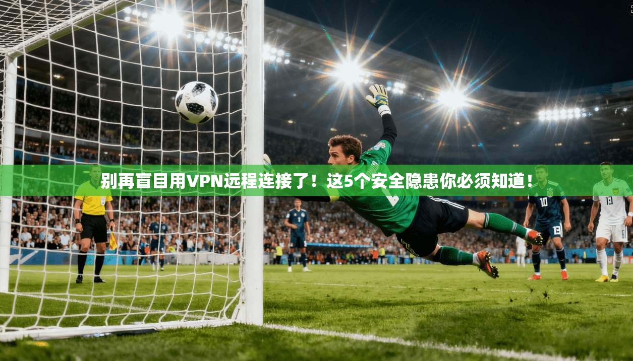 别再盲目用VPN远程连接了！这5个安全隐患你必须知道！