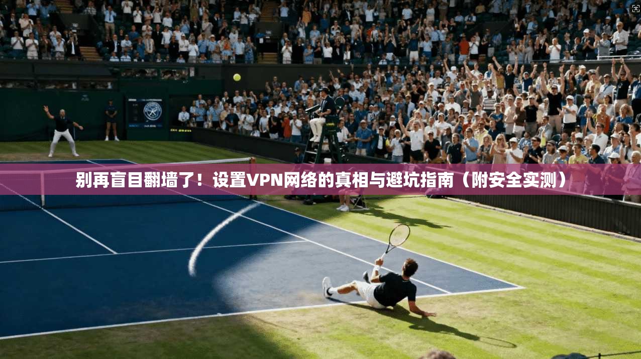 别再盲目翻墙了！设置VPN网络的真相与避坑指南（附安全实测）
