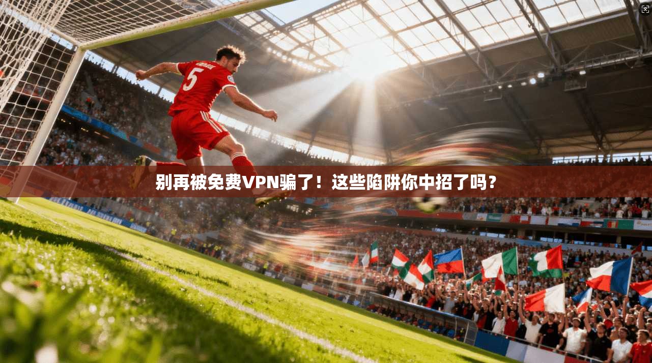 别再被免费VPN骗了！这些陷阱你中招了吗？