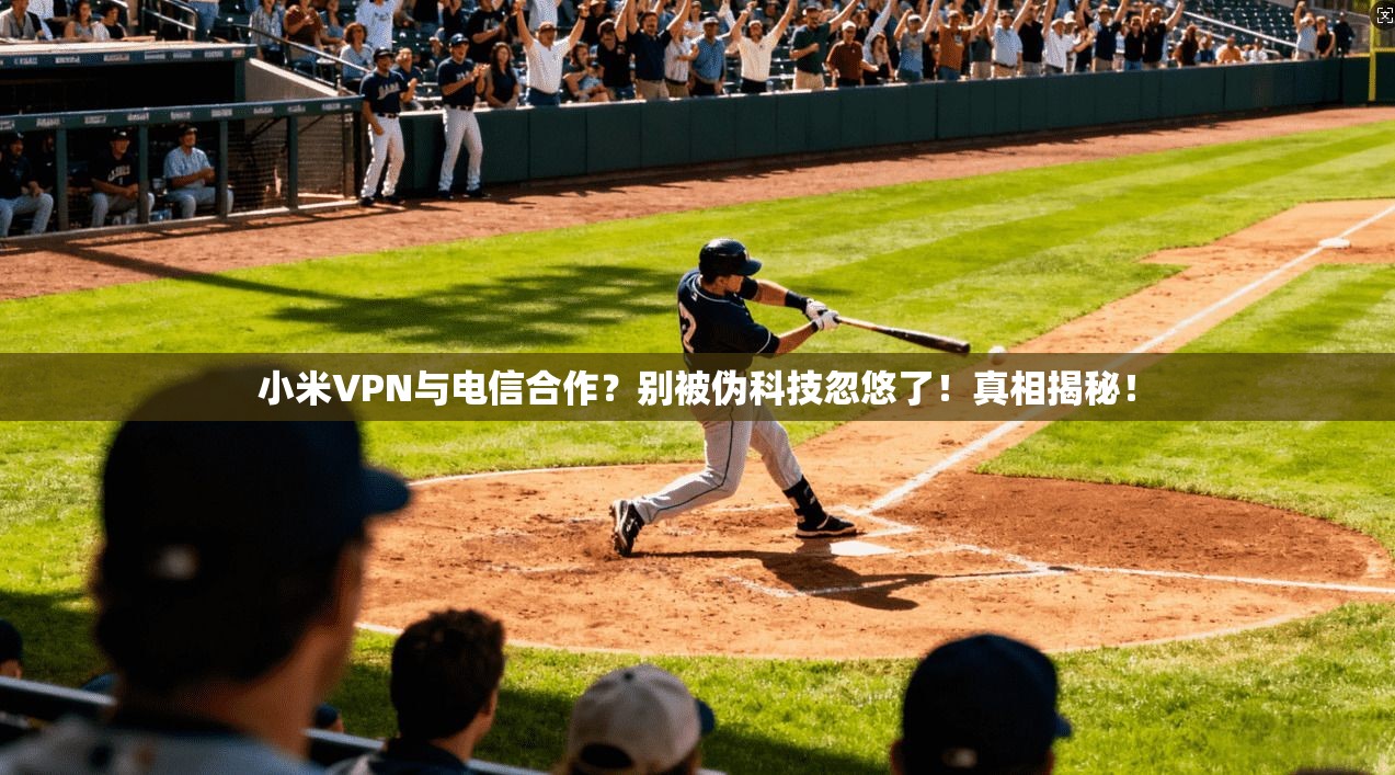小米VPN与电信合作？别被伪科技忽悠了！真相揭秘！