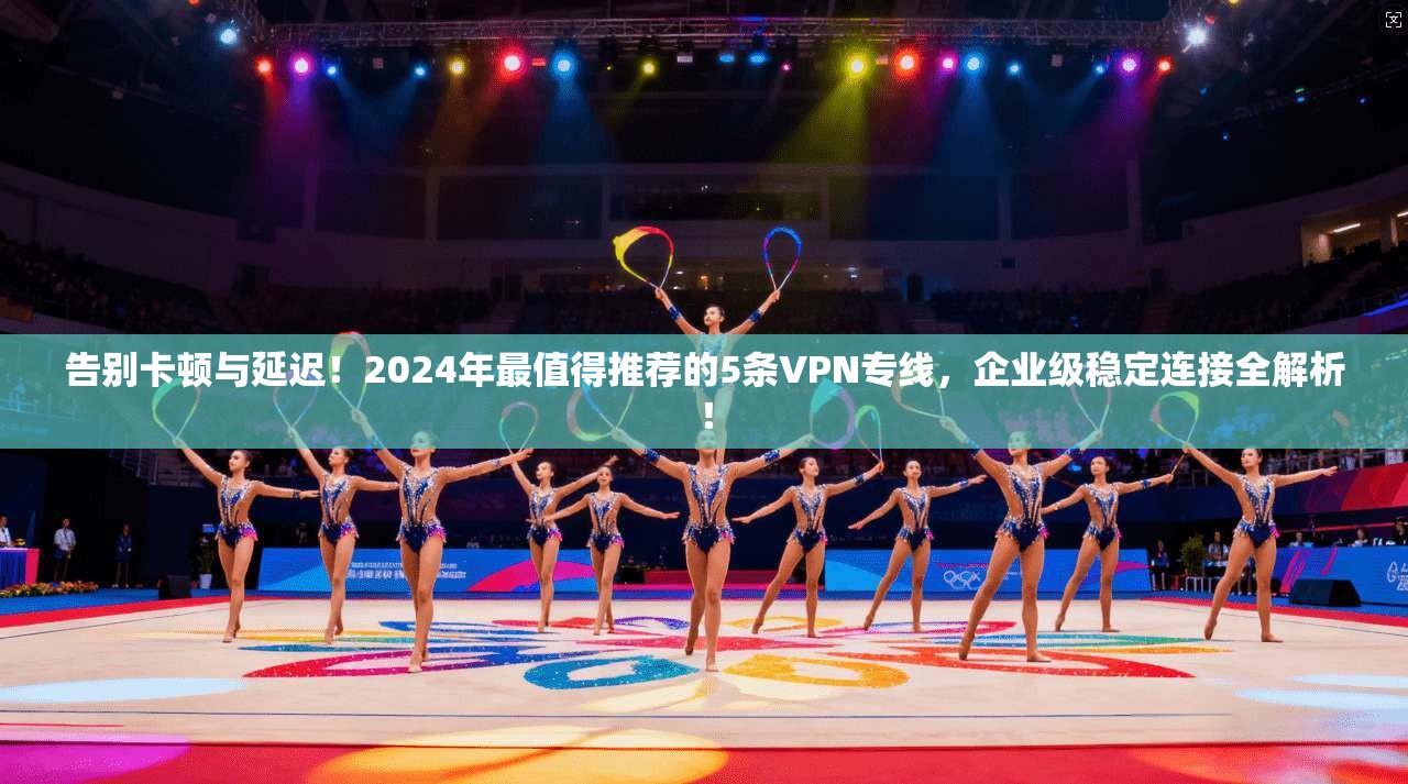 告别卡顿与延迟！2024年最值得推荐的5条VPN专线，企业级稳定连接全解析！