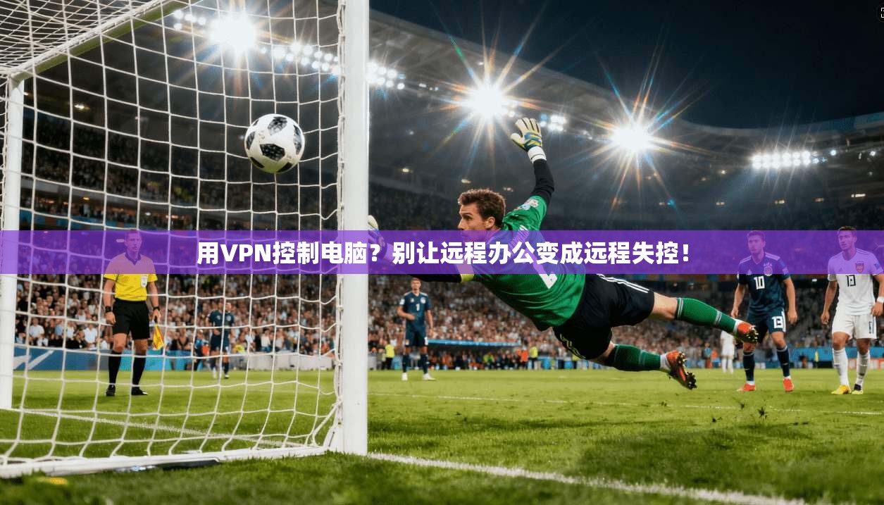 用VPN控制电脑?别让远程办公变成远程失控!