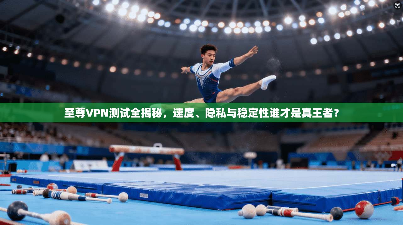 至尊VPN测试全揭秘，速度、隐私与稳定性谁才是真王者？