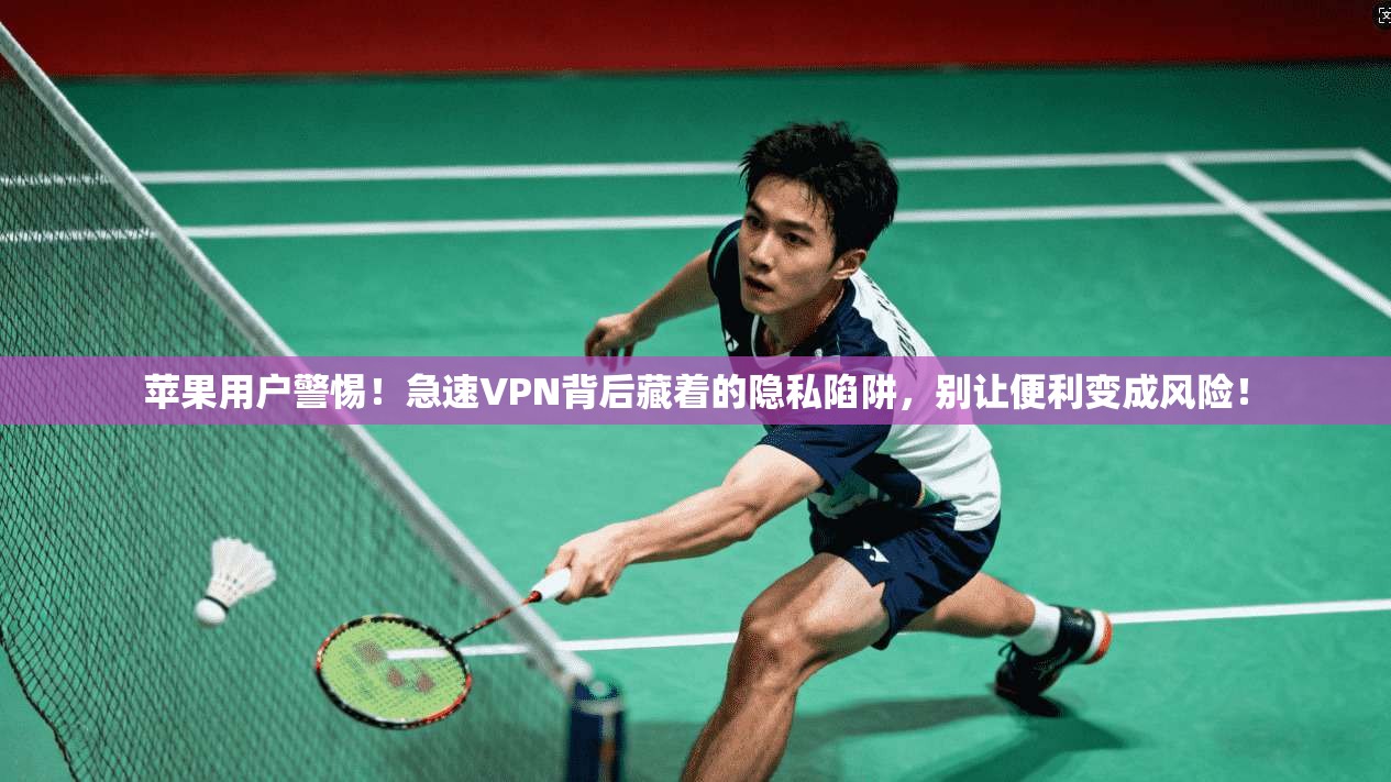 苹果用户警惕!急速VPN背后藏着的隐私陷阱,别让便利变成风险!