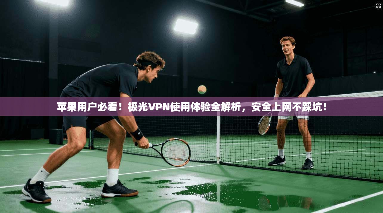 苹果用户必看！极光VPN使用体验全解析，安全上网不踩坑！