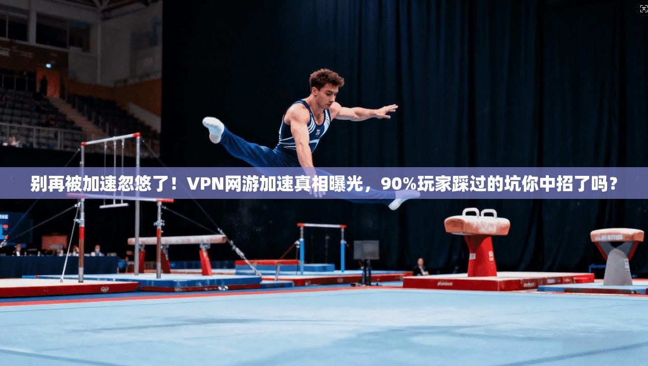 别再被加速忽悠了！VPN网游加速真相曝光，90%玩家踩过的坑你中招了吗？