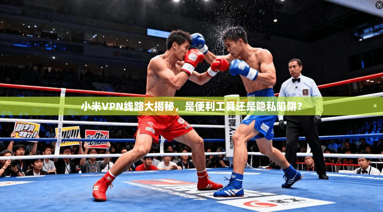 小米VPN线路大揭秘，是便利工具还是隐私陷阱？