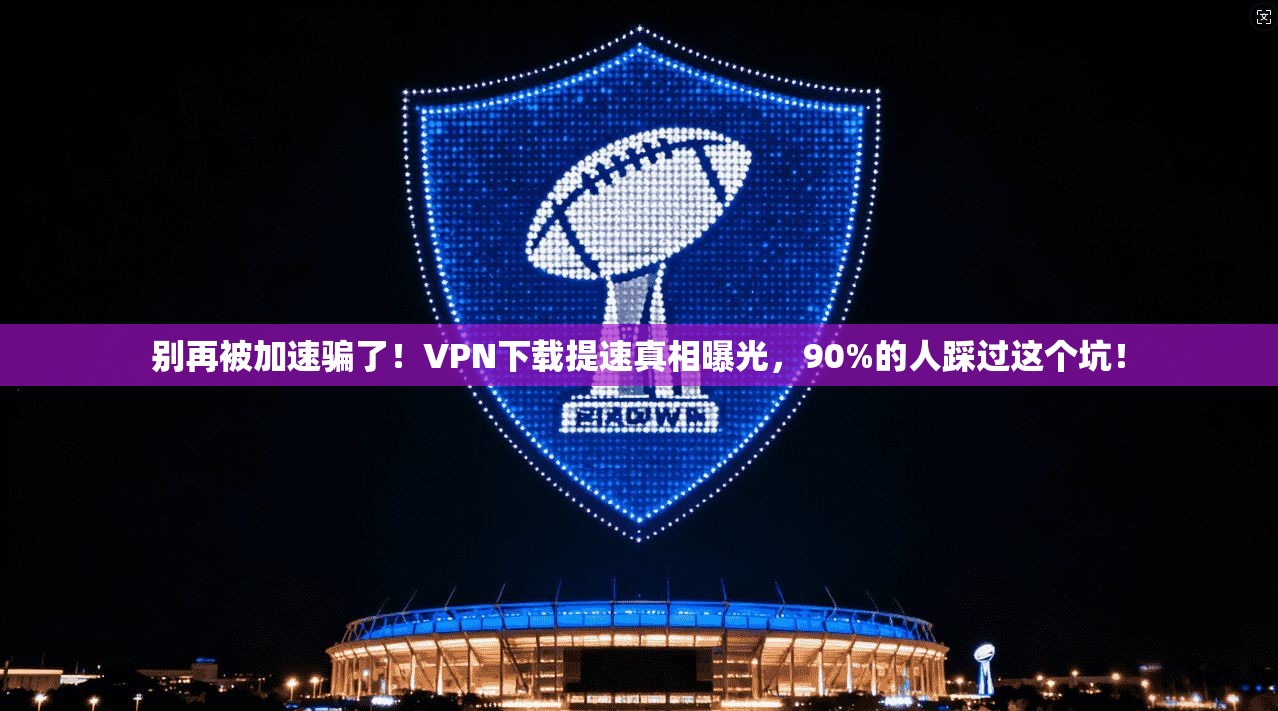 别再被加速骗了！VPN下载提速真相曝光，90%的人踩过这个坑！