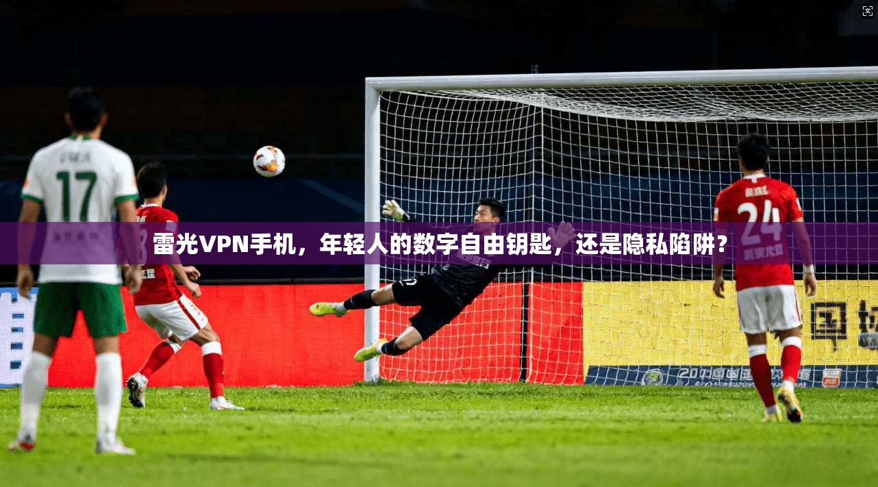 雷光VPN手机，年轻人的数字自由钥匙，还是隐私陷阱？