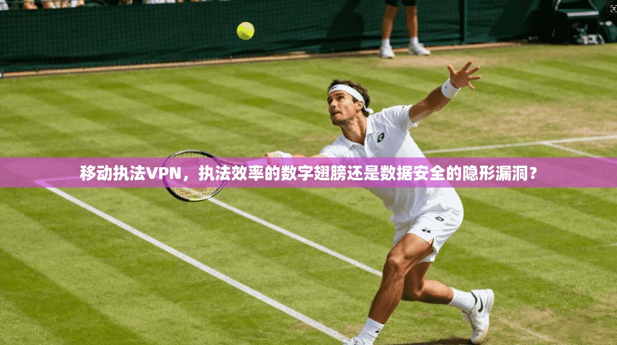 移动执法VPN，执法效率的数字翅膀还是数据安全的隐形漏洞？