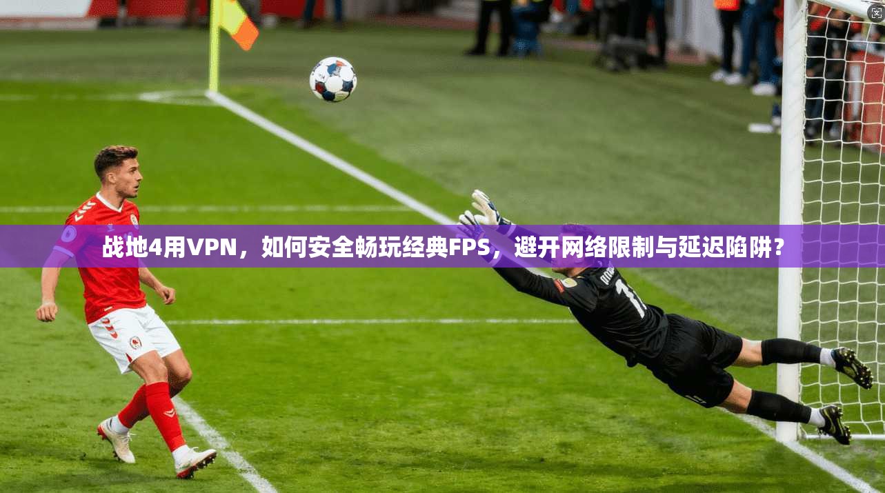 战地4用VPN,如何安全畅玩经典FPS,避开网络限制与延迟陷阱?