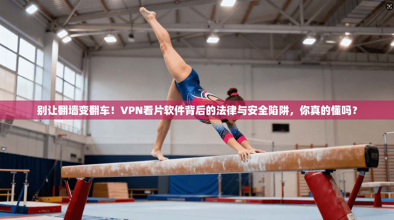 别让翻墙变翻车！VPN看片软件背后的法律与安全陷阱，你真的懂吗？
