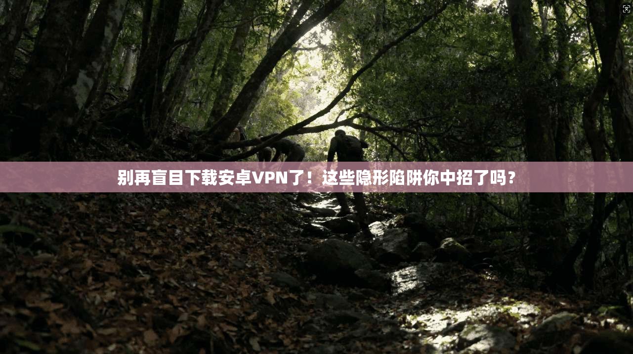 别再盲目下载安卓VPN了!这些隐形陷阱你中招了吗?