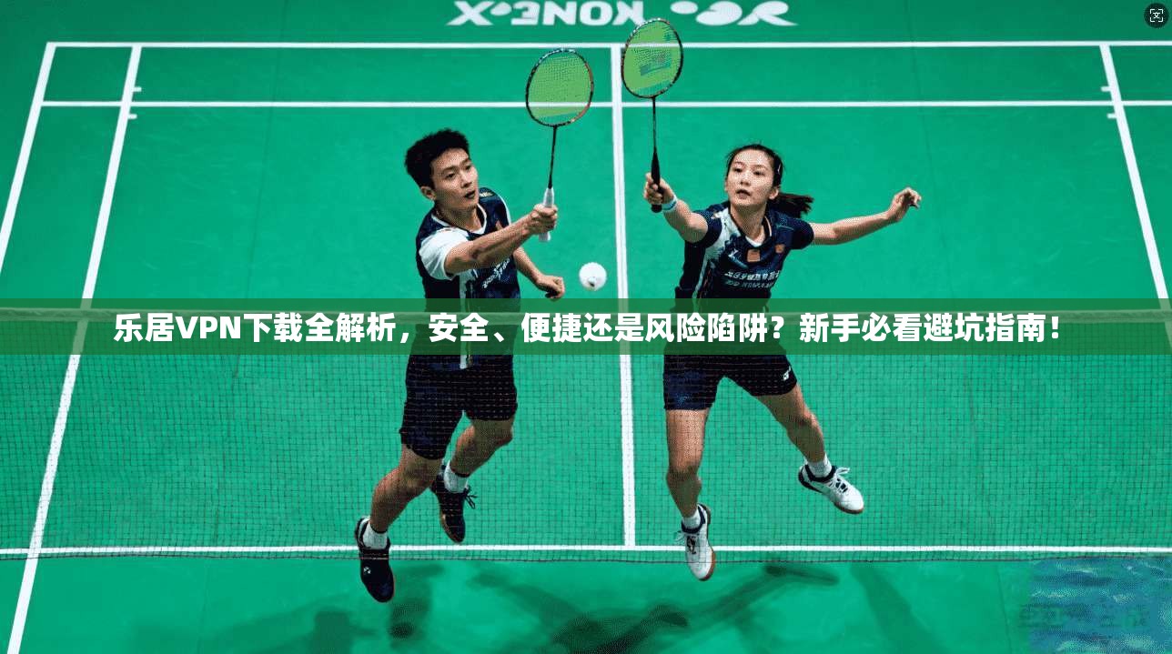 乐居VPN下载全解析，安全、便捷还是风险陷阱？新手必看避坑指南！