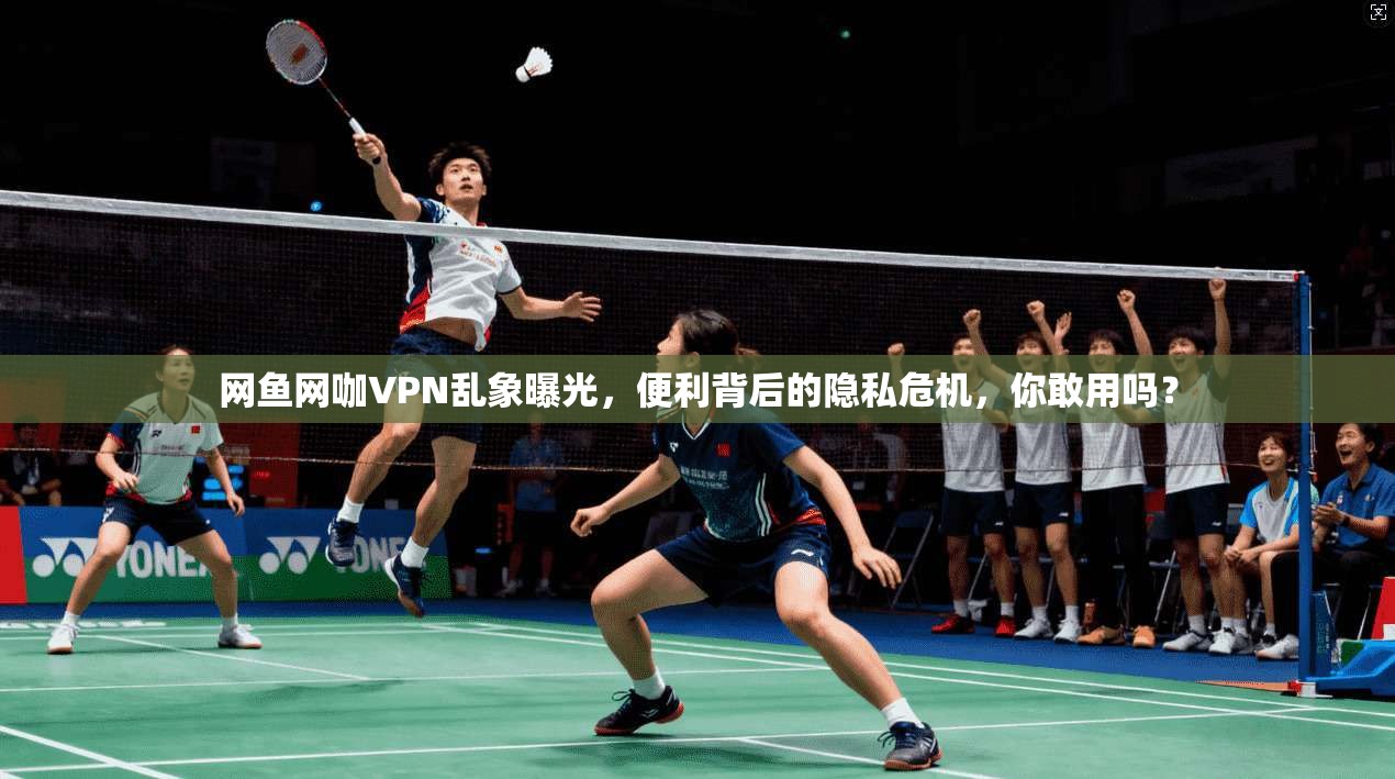 网鱼网咖VPN乱象曝光,便利背后的隐私危机,你敢用吗? 网鱼网咖VPN乱象曝光,便利背后的隐私危机,你敢用吗?