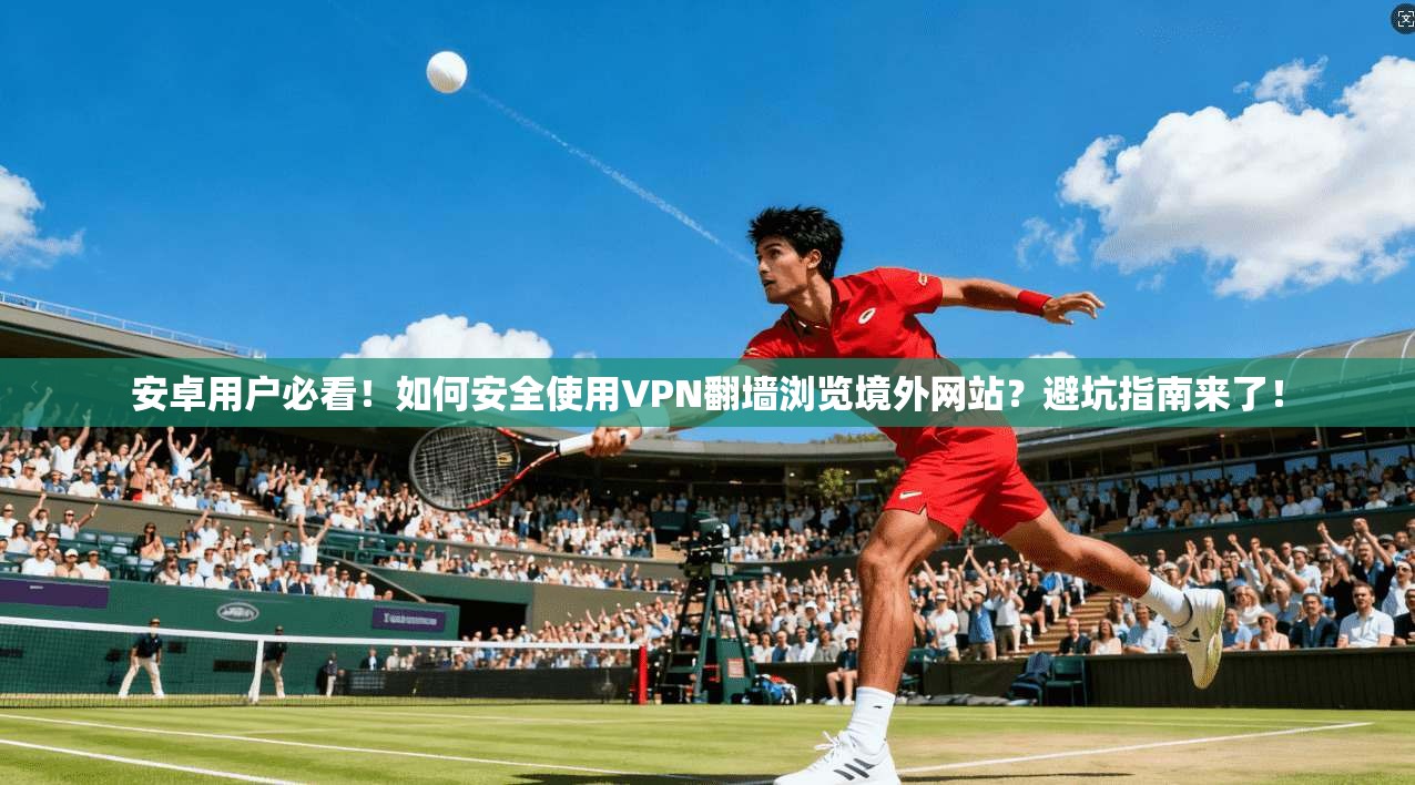 安卓用户必看！如何安全使用VPN翻墙浏览境外网站？避坑指南来了！