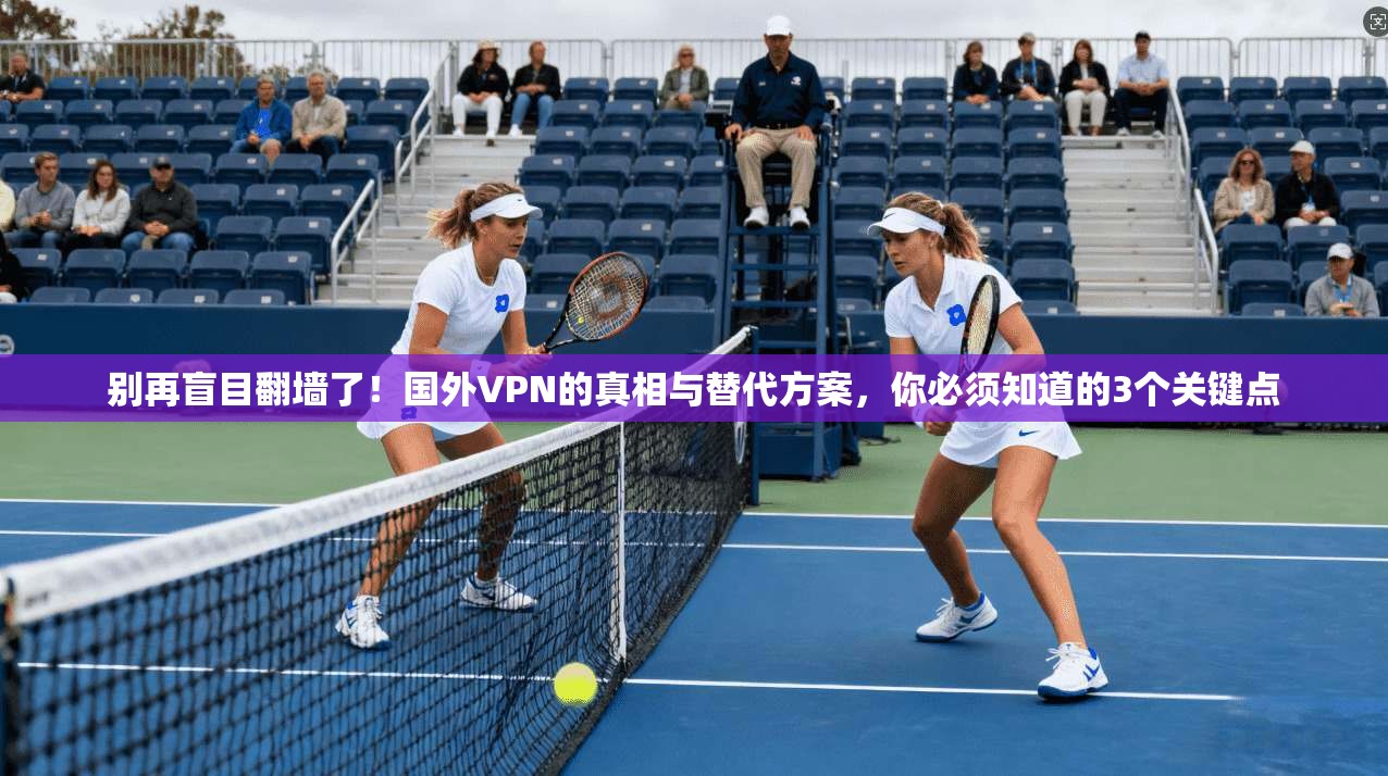 别再盲目翻墙了!国外VPN的真相与替代方案,你必须知道的3个关键点
