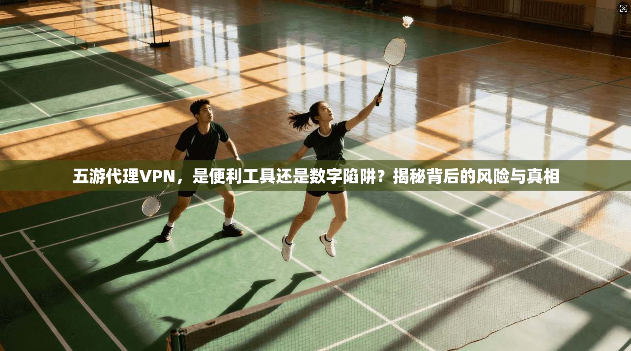 五游代理VPN，是便利工具还是数字陷阱？揭秘背后的风险与真相