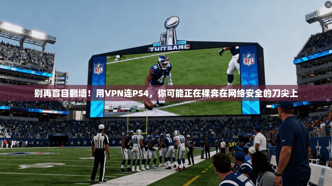别再盲目翻墙!用VPN连PS4,你可能正在裸奔在网络安全的刀尖上