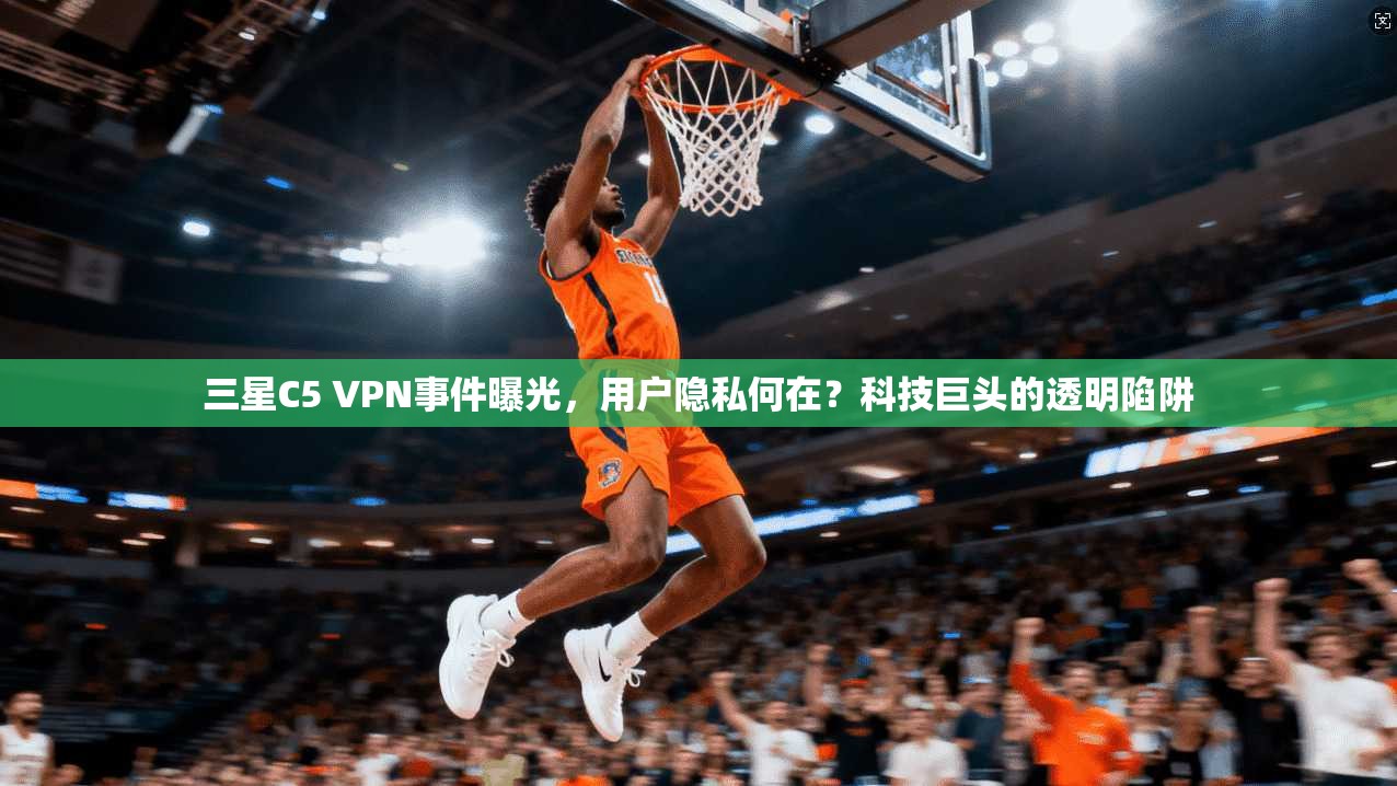 三星C5 VPN事件曝光，用户隐私何在？科技巨头的透明陷阱