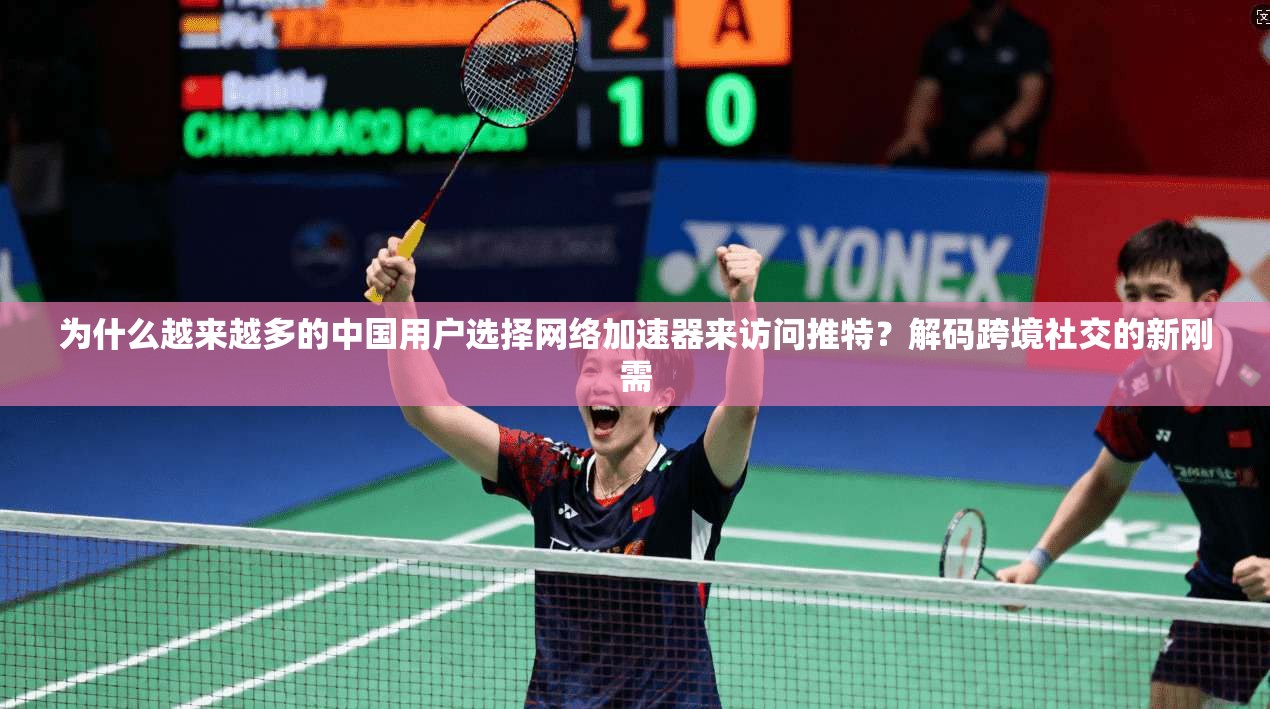 为什么越来越多的中国用户选择网络加速器来访问推特?解码跨境社交的新刚需