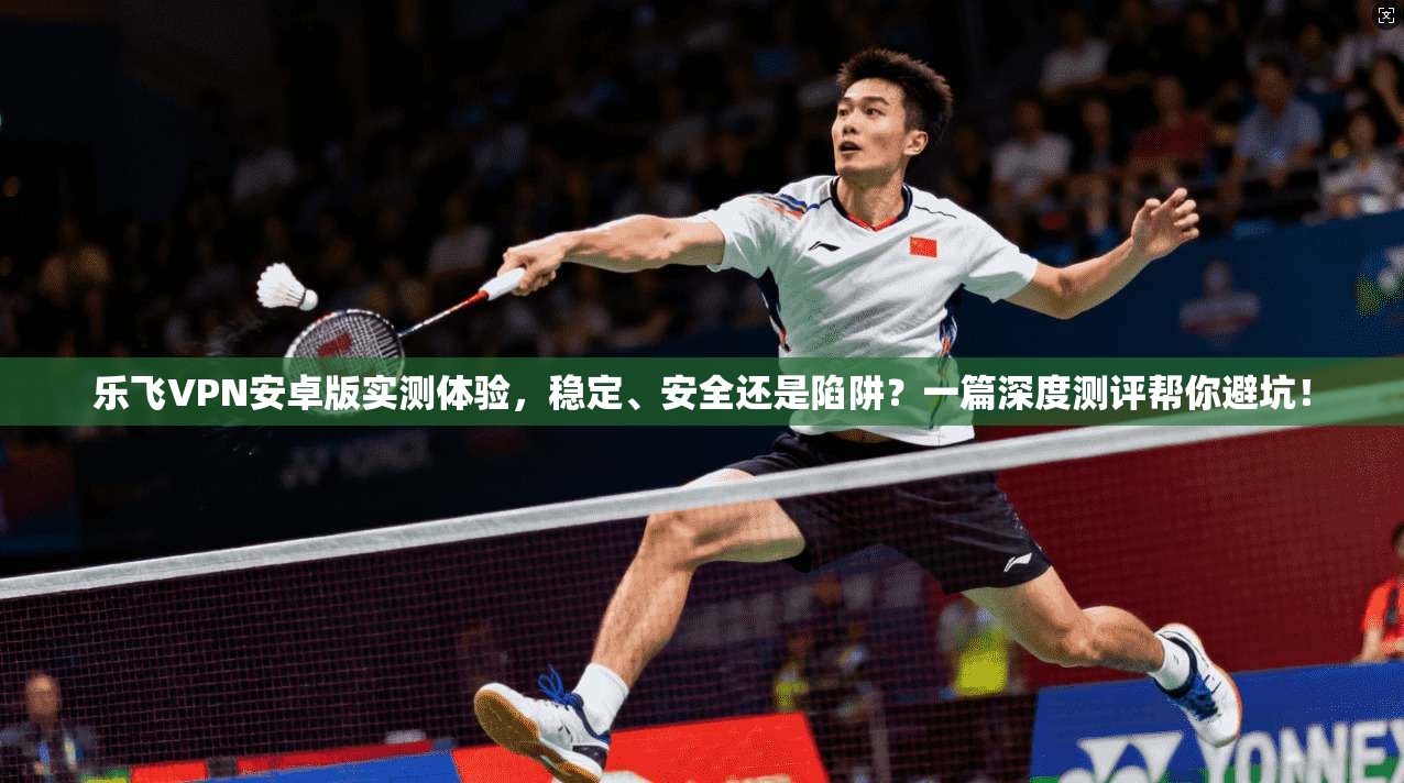 乐飞VPN安卓版实测体验，稳定、安全还是陷阱？一篇深度测评帮你避坑！