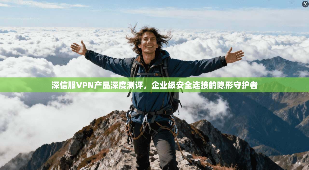 深信服VPN产品深度测评，企业级安全连接的隐形守护者