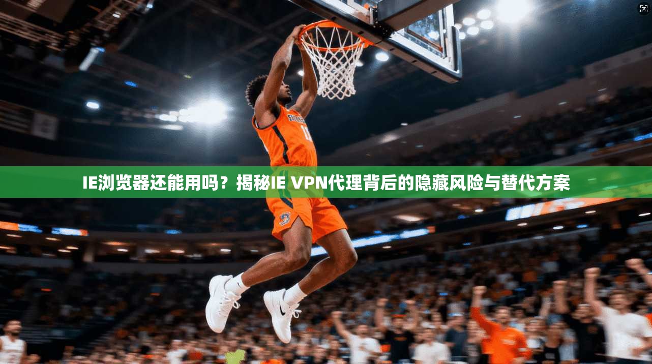 IE浏览器还能用吗?揭秘IE VPN代理背后的隐藏风险与替代方案