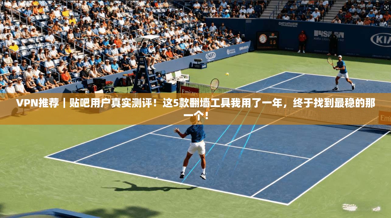 VPN推荐|贴吧用户真实测评!这5款翻墙工具我用了一年,终于找到最稳的那一个!
