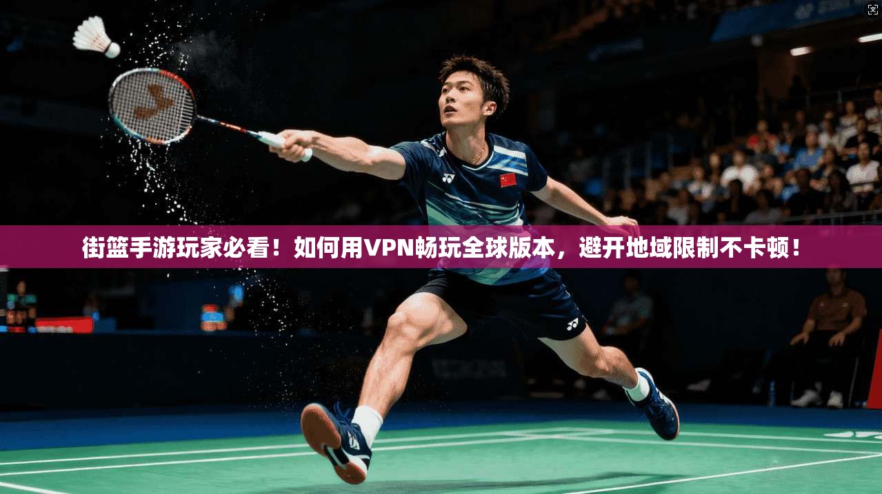 街篮手游玩家必看!如何用VPN畅玩全球版本,避开地域限制不卡顿!