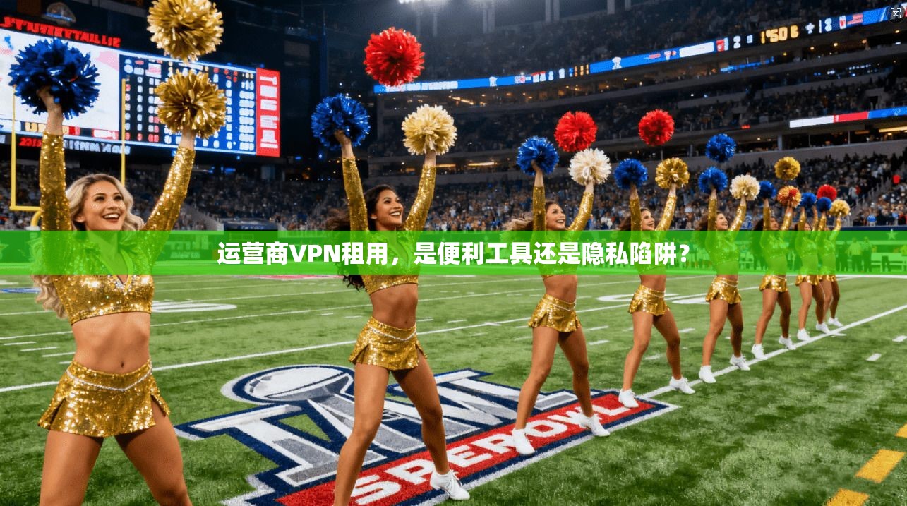 运营商VPN租用，是便利工具还是隐私陷阱？