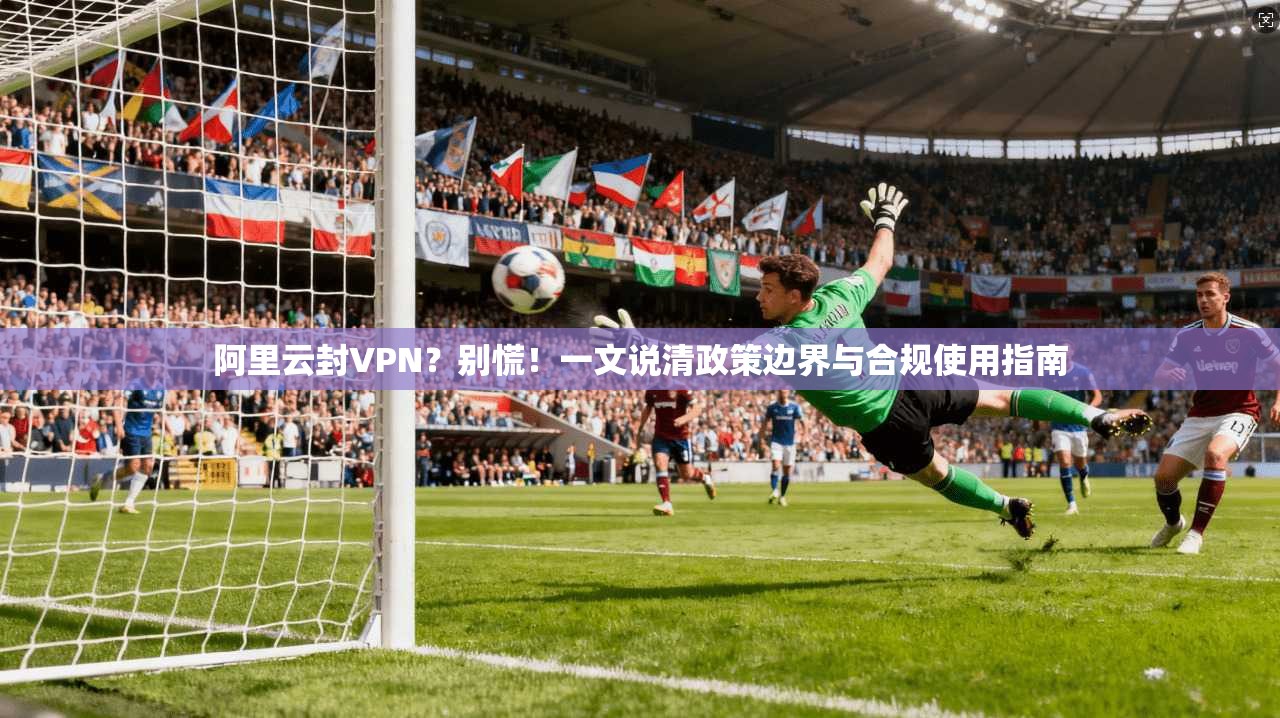 阿里云封VPN?别慌!一文说清政策边界与合规使用指南
