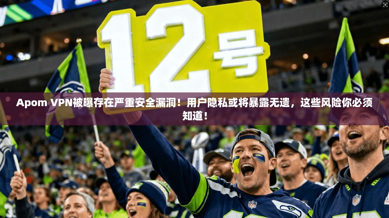 Apom VPN被曝存在严重安全漏洞!用户隐私或将暴露无遗,这些风险你必须知道!