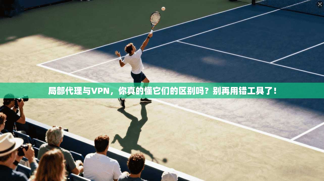 局部代理与VPN，你真的懂它们的区别吗？别再用错工具了！