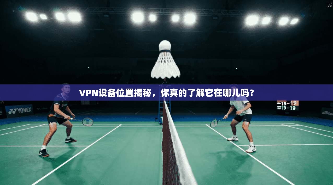 VPN设备位置揭秘，你真的了解它在哪儿吗？
