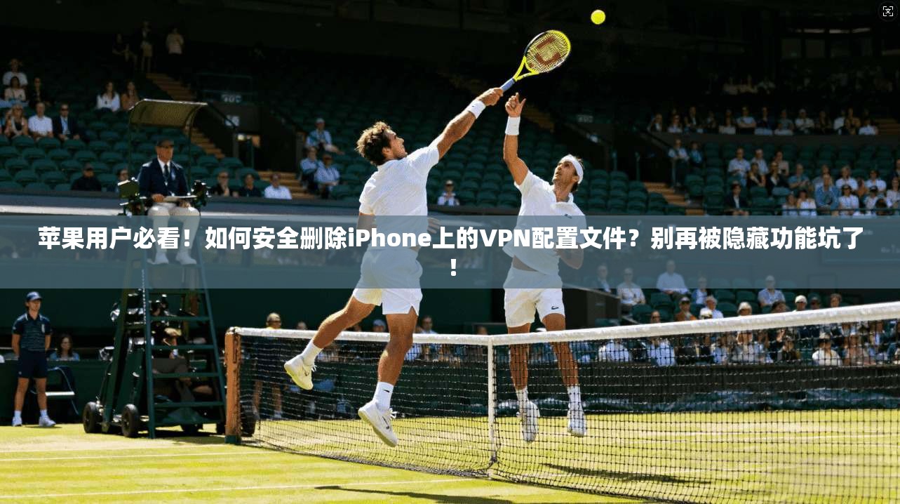 苹果用户必看！如何安全删除iPhone上的VPN配置文件？别再被隐藏功能坑了！