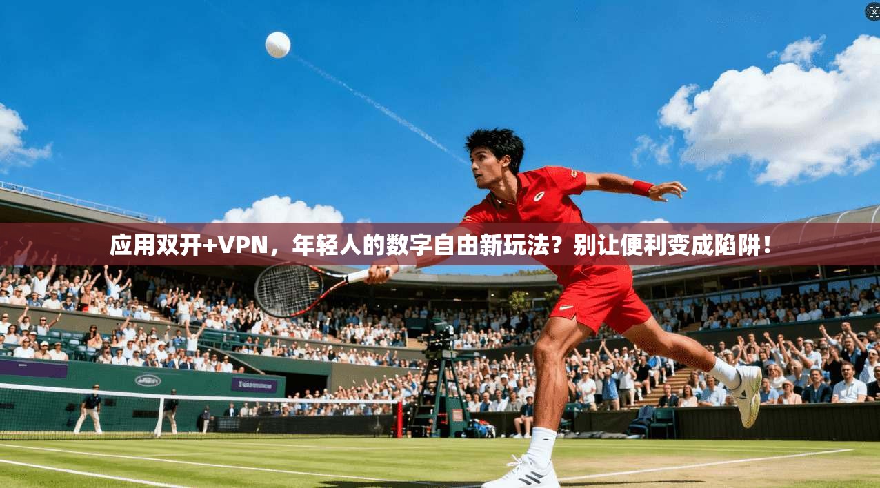 应用双开+VPN,年轻人的数字自由新玩法?别让便利变成陷阱!