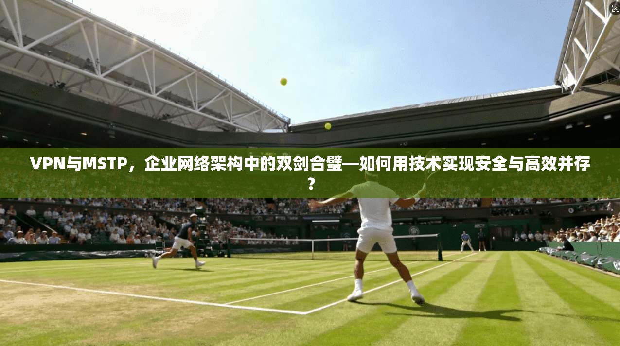 VPN与MSTP,企业网络架构中的双剑合璧—如何用技术实现安全与高效并存?