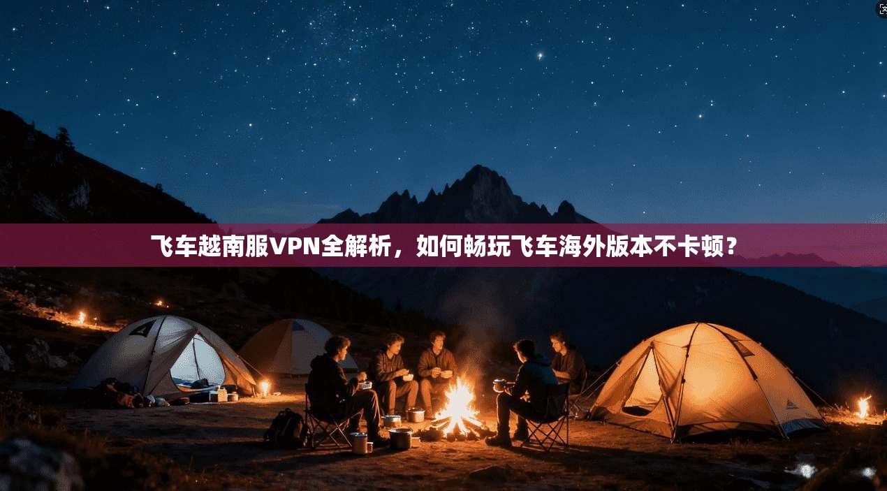 飞车越南服VPN全解析,如何畅玩飞车海外版本不卡顿?